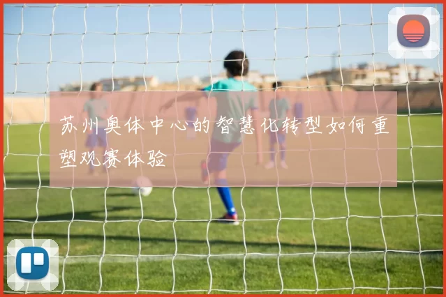 苏州奥体中心的智慧化转型如何重塑观赛体验