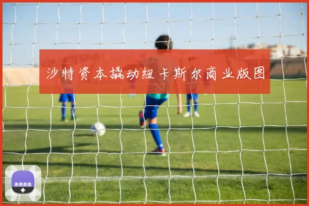 沙特资本撬动纽卡斯尔商业版图