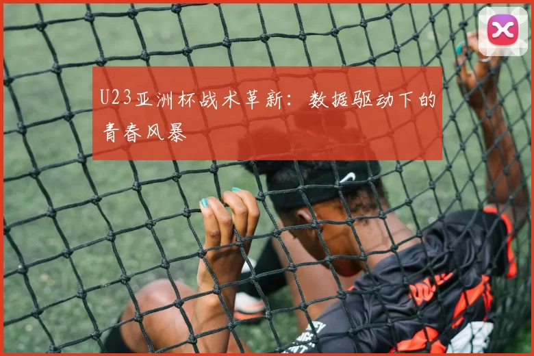 U23亚洲杯战术革新：数据驱动下的青春风暴