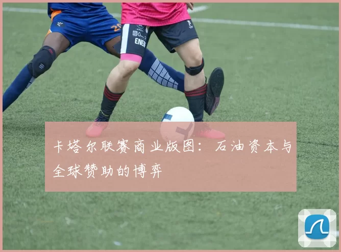 卡塔尔联赛商业版图：石油资本与全球赞助的博弈